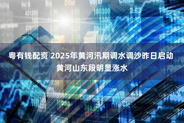 粤有钱配资 2025年黄河汛期调水调沙昨日启动 黄河山东段明显涨水