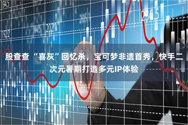 股查查 “喜灰”回忆杀，宝可梦非遗首秀，快手二次元暑期打造多元IP体验