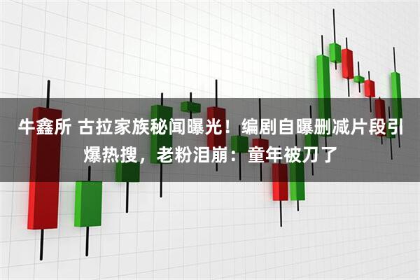 牛鑫所 古拉家族秘闻曝光！编剧自曝删减片段引爆热搜，老粉泪崩：童年被刀了