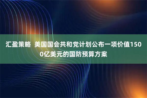 汇盈策略  美国国会共和党计划公布一项价值1500亿美元的国防预算方案