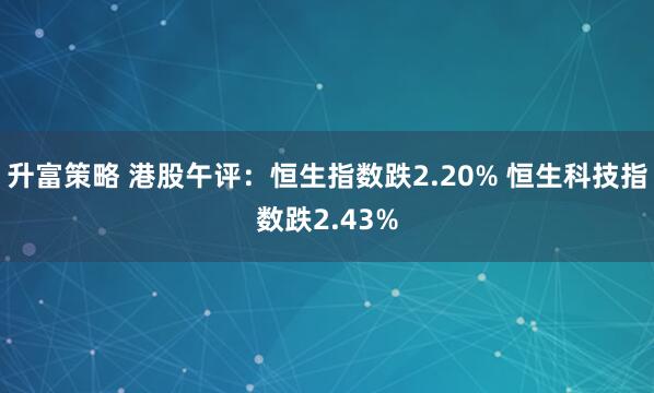 升富策略 港股午评：恒生指数跌2.20% 恒生科技指数跌2.43%
