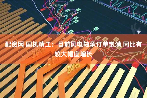 配资网 国机精工：目前风电轴承订单饱满 同比有较大幅度增长