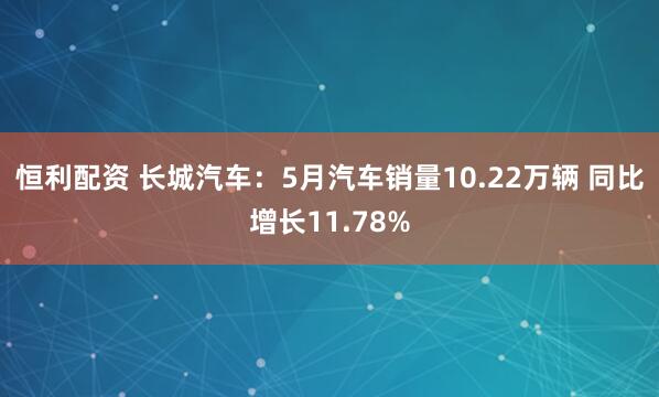 恒利配资 长城汽车：5月汽车销量10.22万辆 同比增长11.78%