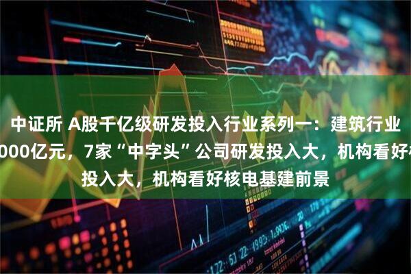 中证所 A股千亿级研发投入行业系列一：建筑行业年均投入超2000亿元，7家“中字头”公司研发投入大，机构看好核电基建前景
