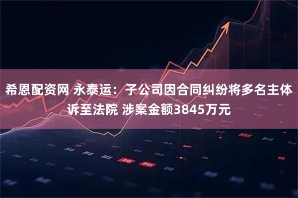希恩配资网 永泰运：子公司因合同纠纷将多名主体诉至法院 涉案金额3845万元