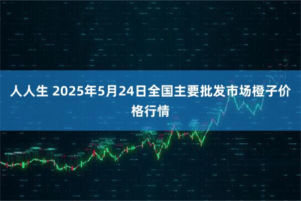 人人生 2025年5月24日全国主要批发市场橙子价格行情