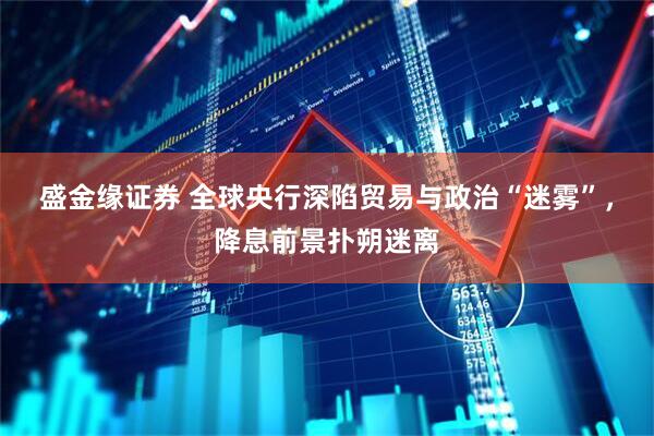 盛金缘证券 全球央行深陷贸易与政治“迷雾”，降息前景扑朔迷离
