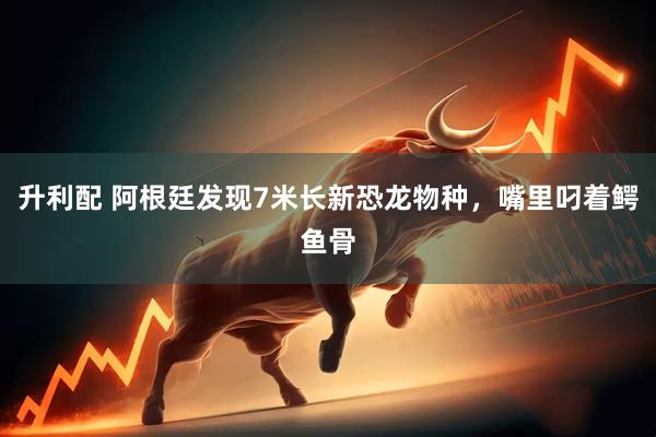 升利配 阿根廷发现7米长新恐龙物种，嘴里叼着鳄鱼骨