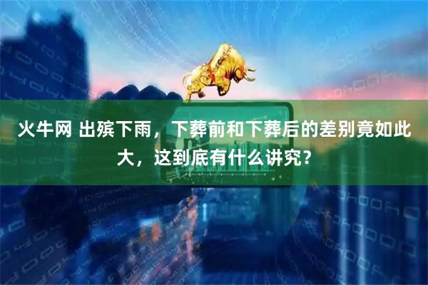 火牛网 出殡下雨，下葬前和下葬后的差别竟如此大，这到底有什么讲究？
