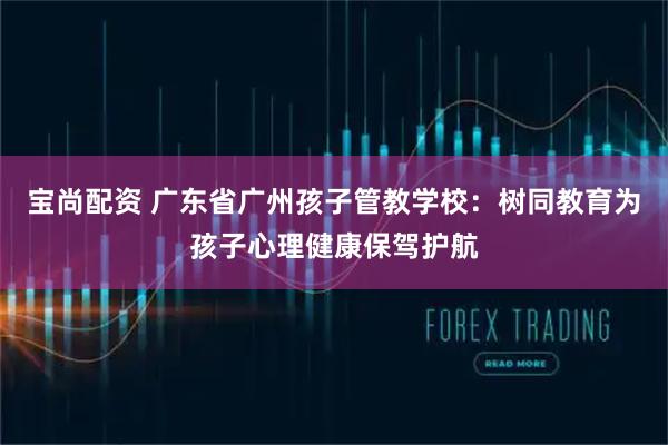 宝尚配资 广东省广州孩子管教学校：树同教育为孩子心理健康保驾护航