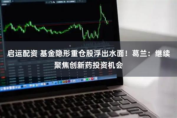 启运配资 基金隐形重仓股浮出水面！葛兰：继续聚焦创新药投资机会