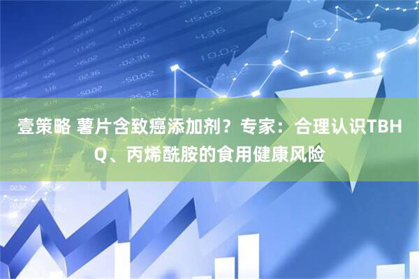 壹策略 薯片含致癌添加剂？专家：合理认识TBHQ、丙烯酰胺的食用健康风险