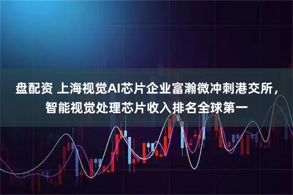 盘配资 上海视觉AI芯片企业富瀚微冲刺港交所,智能视觉处理芯片收入排名全球第一