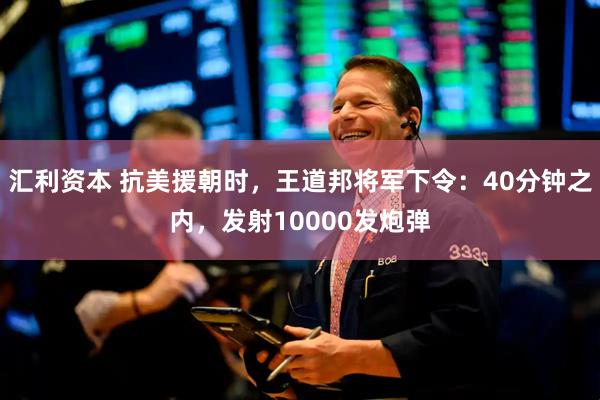 汇利资本 抗美援朝时，王道邦将军下令：40分钟之内，发射10000发炮弹