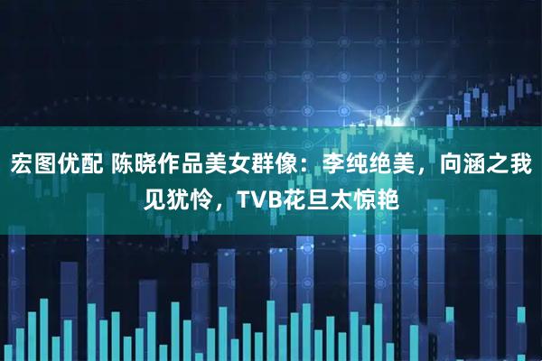 宏图优配 陈晓作品美女群像：李纯绝美，向涵之我见犹怜，TVB花旦太惊艳