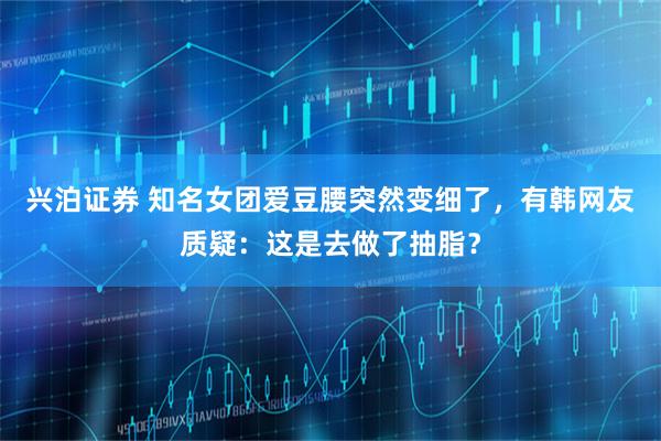 兴泊证券 知名女团爱豆腰突然变细了,有韩网友质疑:这是去做了抽脂?