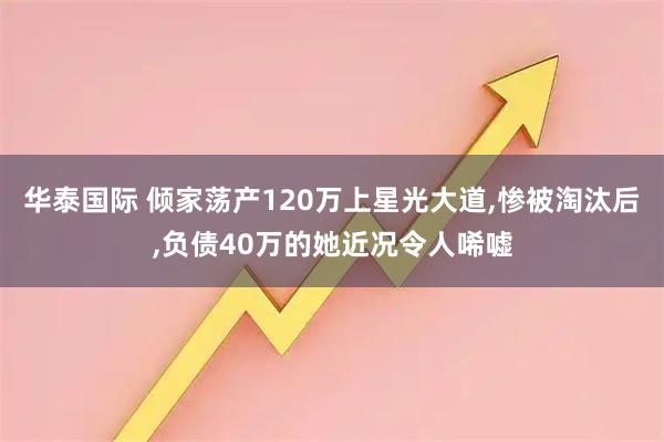 华泰国际 倾家荡产120万上星光大道,惨被淘汰后,负债40万的她近况令人唏嘘
