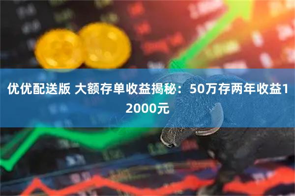 优优配送版 大额存单收益揭秘:50万存两年收益12000元