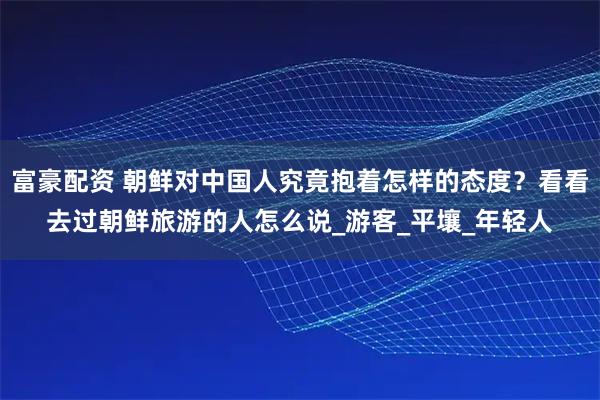 富豪配资 朝鲜对中国人究竟抱着怎样的态度?看看去过朝鲜旅游的人怎么说_游客_平壤_年轻人