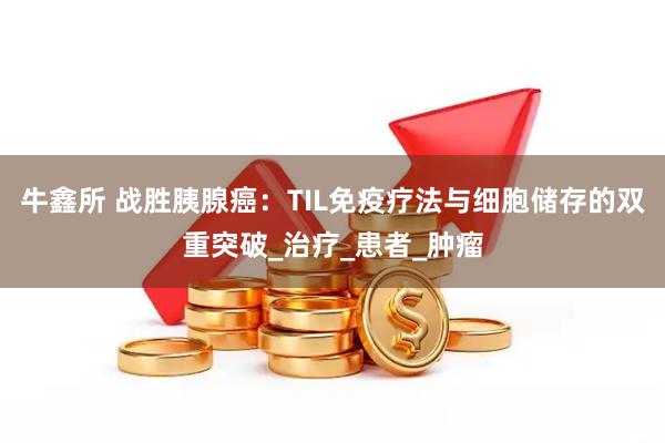 牛鑫所 战胜胰腺癌：TIL免疫疗法与细胞储存的双重突破_治疗_患者_肿瘤