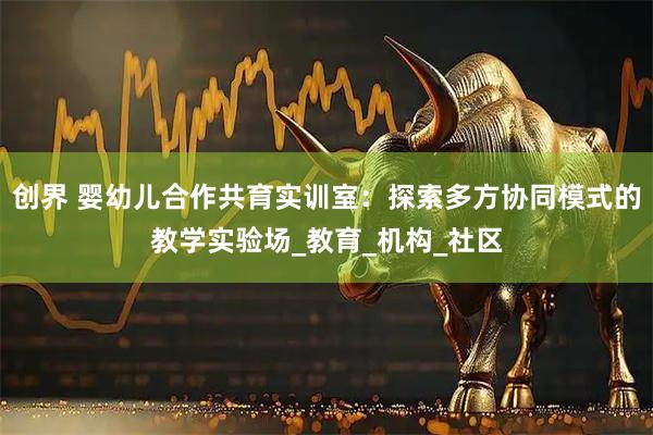 创界 婴幼儿合作共育实训室：探索多方协同模式的教学实验场_教育_机构_社区
