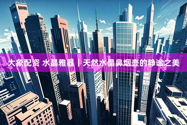 大象配资 水晶雅器|天然水晶鼻烟壶的静谧之美